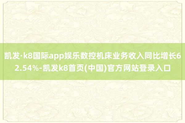 凯发·k8国际app娱乐数控机床业务收入同比增长62.54%-凯发k8首页(中国)官方网站登录入口
