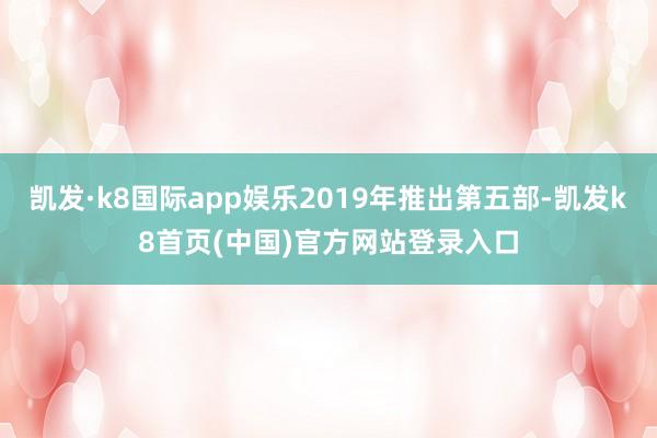凯发·k8国际app娱乐2019年推出第五部-凯发k8首页(中国)官方网站登录入口