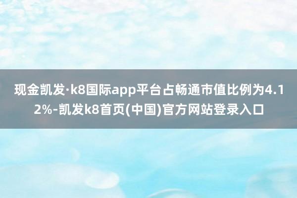 现金凯发·k8国际app平台占畅通市值比例为4.12%-凯发k8首页(中国)官方网站登录入口