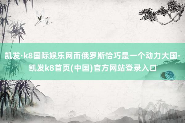 凯发·k8国际娱乐网而俄罗斯恰巧是一个动力大国-凯发k8首页(中国)官方网站登录入口