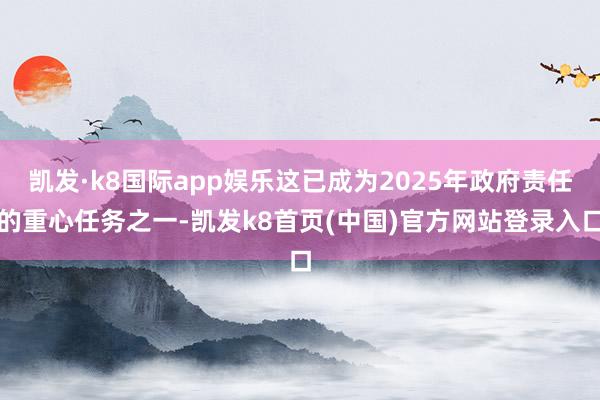 凯发·k8国际app娱乐这已成为2025年政府责任的重心任务之一-凯发k8首页(中国)官方网站登录入口