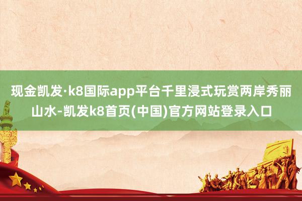 现金凯发·k8国际app平台千里浸式玩赏两岸秀丽山水-凯发k8首页(中国)官方网站登录入口