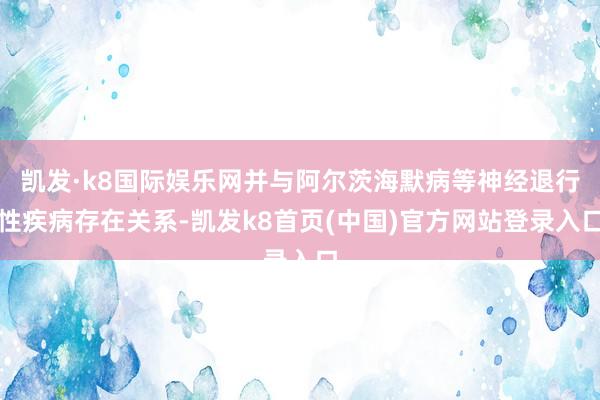 凯发·k8国际娱乐网并与阿尔茨海默病等神经退行性疾病存在关系-凯发k8首页(中国)官方网站登录入口