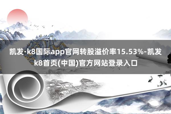 凯发·k8国际app官网转股溢价率15.53%-凯发k8首页(中国)官方网站登录入口