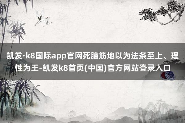 凯发·k8国际app官网死脑筋地以为法条至上、理性为王-凯发k8首页(中国)官方网站登录入口