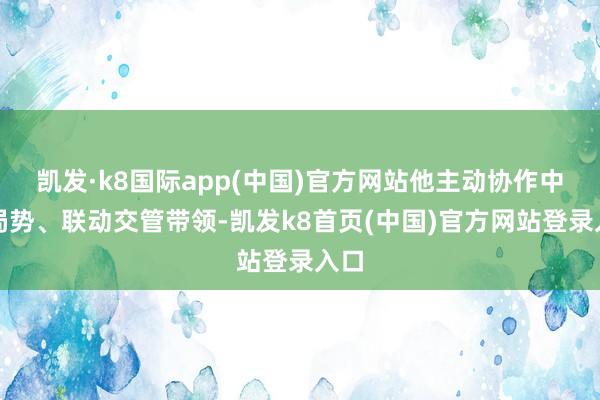 凯发·k8国际app(中国)官方网站他主动协作中转局势、联动交管带领-凯发k8首页(中国)官方网站登录入口
