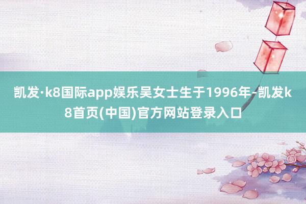 凯发·k8国际app娱乐吴女士生于1996年-凯发k8首页(中国)官方网站登录入口