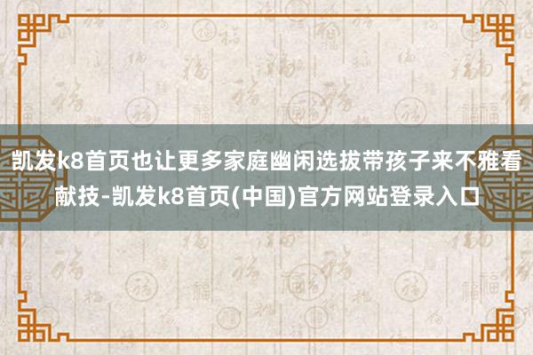 凯发k8首页也让更多家庭幽闲选拔带孩子来不雅看献技-凯发k8首页(中国)官方网站登录入口