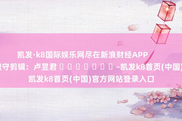 凯发·k8国际娱乐网尽在新浪财经APP            						职守剪辑：卢昱君 							-凯发k8首页(中国)官方网站登录入口