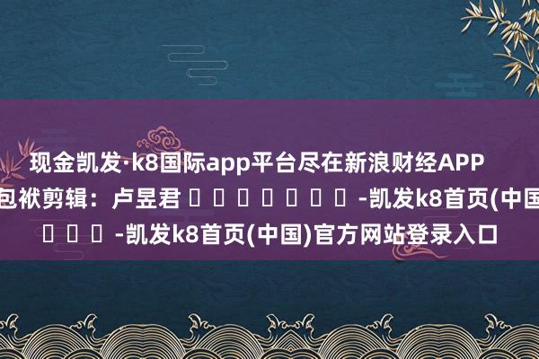 现金凯发·k8国际app平台尽在新浪财经APP            						包袱剪辑：卢昱君 							-凯发k8首页(中国)官方网站登录入口