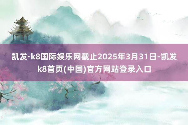 凯发·k8国际娱乐网　　截止2025年3月31日-凯发k8首页(中国)官方网站登录入口