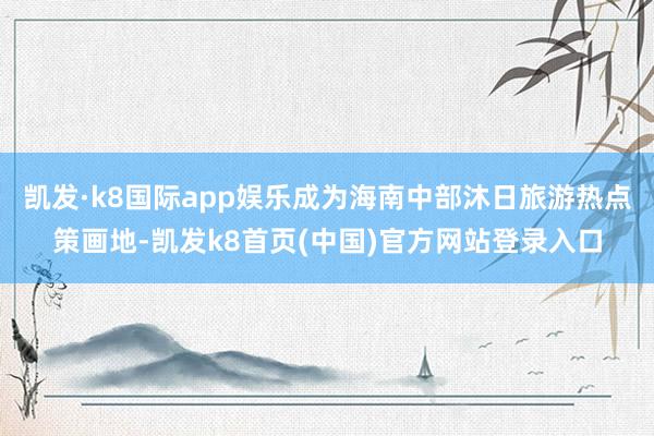 凯发·k8国际app娱乐成为海南中部沐日旅游热点策画地-凯发k8首页(中国)官方网站登录入口