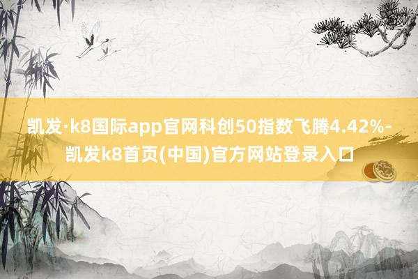 凯发·k8国际app官网科创50指数飞腾4.42%-凯发k8首页(中国)官方网站登录入口