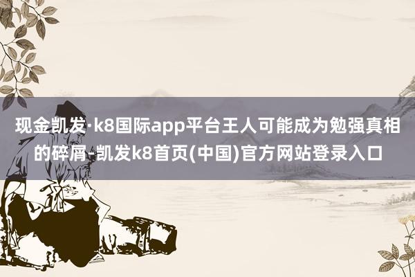 现金凯发·k8国际app平台王人可能成为勉强真相的碎屑-凯发k8首页(中国)官方网站登录入口