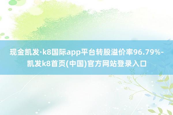 现金凯发·k8国际app平台转股溢价率96.79%-凯发k8首页(中国)官方网站登录入口