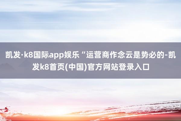 凯发·k8国际app娱乐“运营商作念云是势必的-凯发k8首页(中国)官方网站登录入口