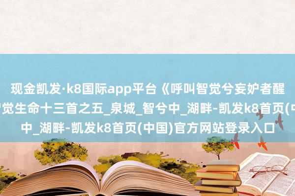 现金凯发·k8国际app平台《呼叫智觉兮妄妒者醒》山林子中中说念德智觉生命十三首之五_泉城_智兮中_湖畔-凯发k8首页(中国)官方网站登录入口