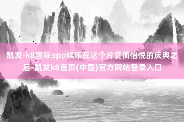 凯发·k8国际app娱乐在这个片霎而怡悦的庆典之后-凯发k8首页(中国)官方网站登录入口