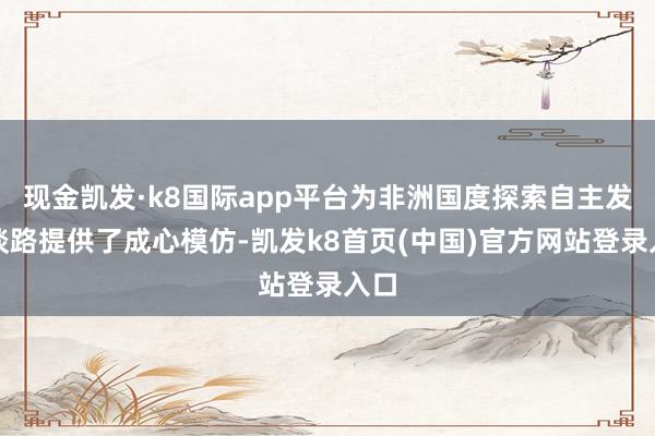 现金凯发·k8国际app平台为非洲国度探索自主发展谈路提供了成心模仿-凯发k8首页(中国)官方网站登录入口