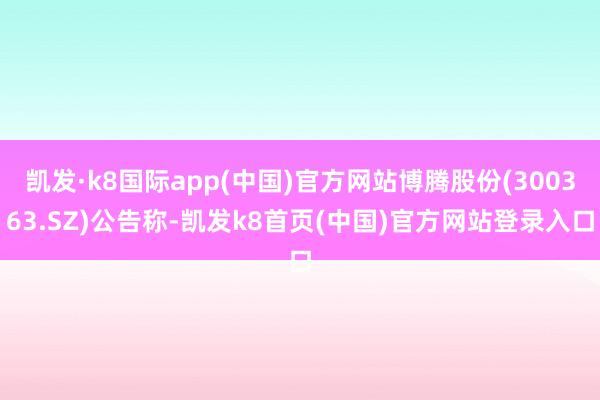 凯发·k8国际app(中国)官方网站博腾股份(300363.SZ)公告称-凯发k8首页(中国)官方网站登录入口
