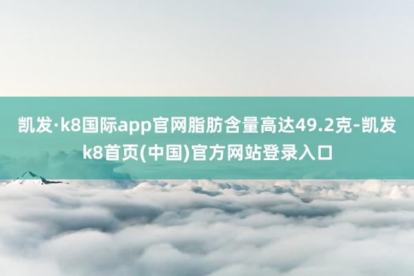 凯发·k8国际app官网脂肪含量高达49.2克-凯发k8首页(中国)官方网站登录入口
