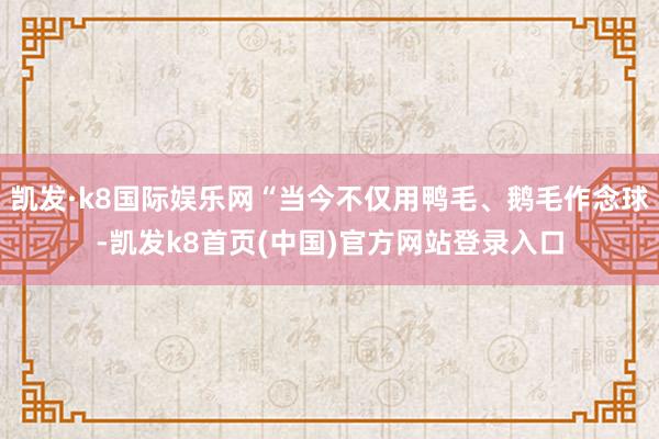 凯发·k8国际娱乐网“当今不仅用鸭毛、鹅毛作念球-凯发k8首页(中国)官方网站登录入口