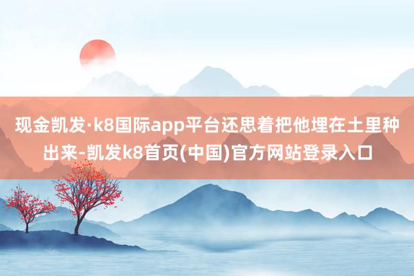 现金凯发·k8国际app平台还思着把他埋在土里种出来-凯发k8首页(中国)官方网站登录入口