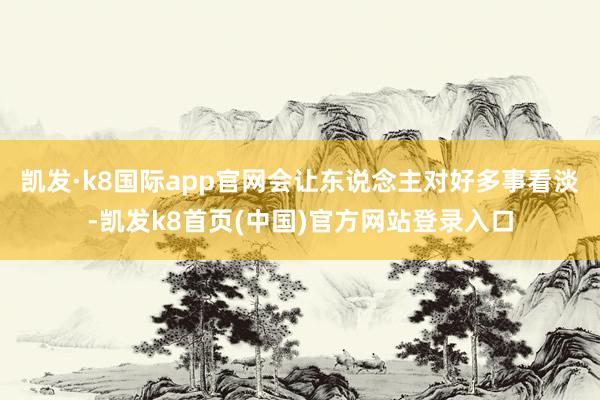 凯发·k8国际app官网会让东说念主对好多事看淡-凯发k8首页(中国)官方网站登录入口