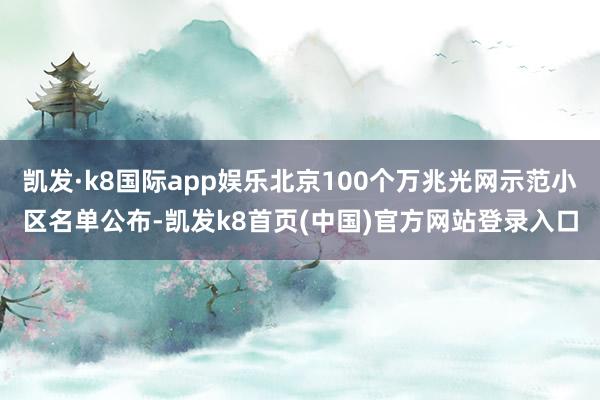 凯发·k8国际app娱乐北京100个万兆光网示范小区名单公布-凯发k8首页(中国)官方网站登录入口