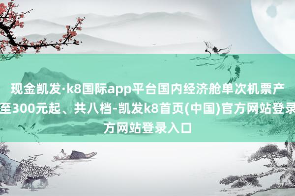 现金凯发·k8国际app平台国内经济舱单次机票产物低至300元起、共八档-凯发k8首页(中国)官方网站登录入口