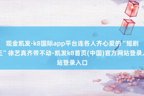 现金凯发·k8国际app平台连各人齐心爱的“短剧女王”徐艺真齐带不动-凯发k8首页(中国)官方网站登录入口