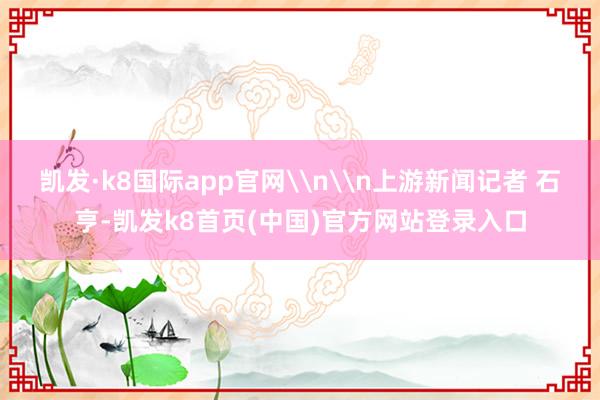 凯发·k8国际app官网\n\n上游新闻记者 石亨-凯发k8首页(中国)官方网站登录入口