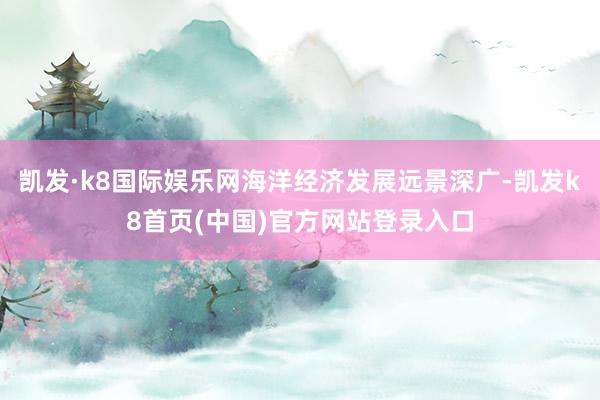 凯发·k8国际娱乐网海洋经济发展远景深广-凯发k8首页(中国)官方网站登录入口