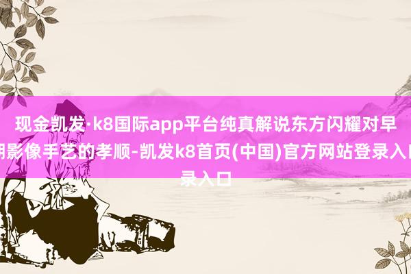 现金凯发·k8国际app平台纯真解说东方闪耀对早期影像手艺的孝顺-凯发k8首页(中国)官方网站登录入口