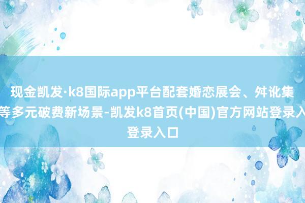 现金凯发·k8国际app平台配套婚恋展会、舛讹集市等多元破费新场景-凯发k8首页(中国)官方网站登录入口