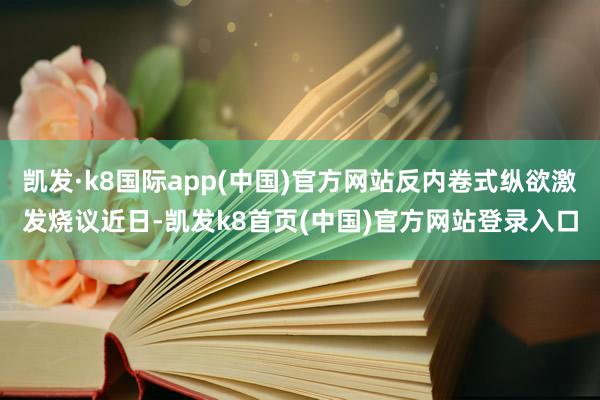 凯发·k8国际app(中国)官方网站反内卷式纵欲激发烧议近日-凯发k8首页(中国)官方网站登录入口