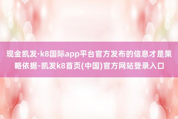 现金凯发·k8国际app平台官方发布的信息才是策略依据-凯发k8首页(中国)官方网站登录入口