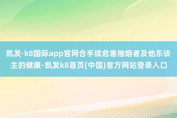 凯发·k8国际app官网合手续危害抽烟者及他东谈主的健康-凯发k8首页(中国)官方网站登录入口
