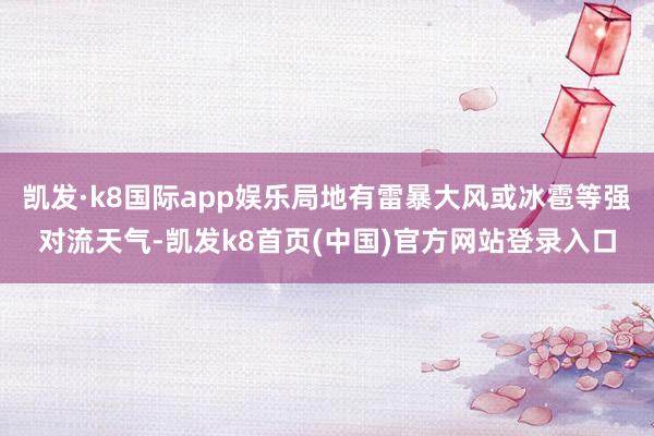 凯发·k8国际app娱乐局地有雷暴大风或冰雹等强对流天气-凯发k8首页(中国)官方网站登录入口