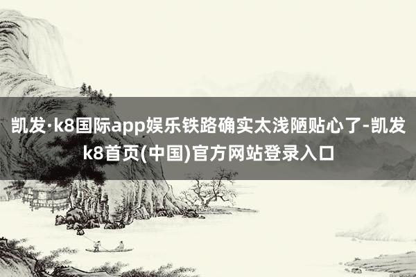 凯发·k8国际app娱乐铁路确实太浅陋贴心了-凯发k8首页(中国)官方网站登录入口