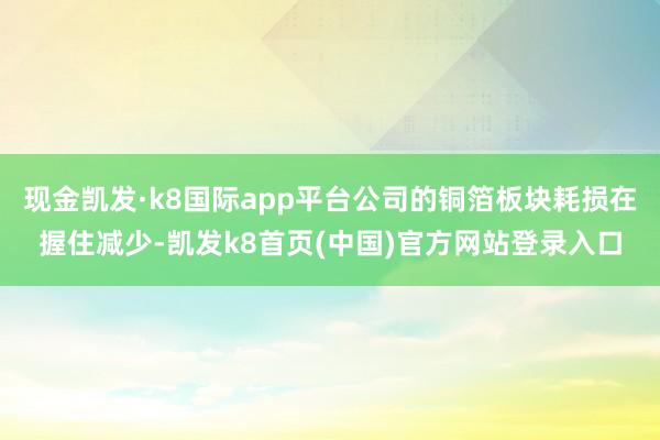 现金凯发·k8国际app平台公司的铜箔板块耗损在握住减少-凯发k8首页(中国)官方网站登录入口