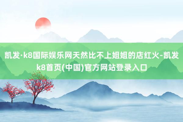 凯发·k8国际娱乐网天然比不上姐姐的店红火-凯发k8首页(中国)官方网站登录入口