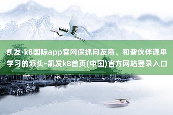 凯发·k8国际app官网保抓向友商、和谐伙伴谦卑学习的派头-凯发k8首页(中国)官方网站登录入口