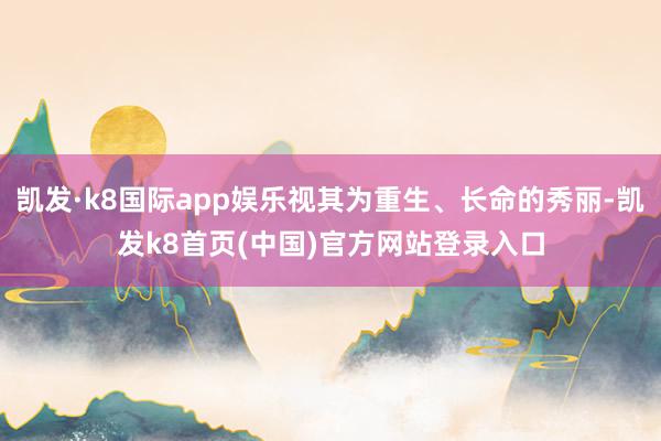 凯发·k8国际app娱乐视其为重生、长命的秀丽-凯发k8首页(中国)官方网站登录入口