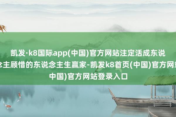 凯发·k8国际app(中国)官方网站注定活成东说念主东说念主顾惜的东说念主生赢家-凯发k8首页(中国)官方网站登录入口