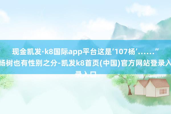 现金凯发·k8国际app平台这是‘107杨’……”“杨树也有性别之分-凯发k8首页(中国)官方网站登录入口