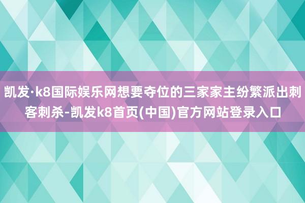 凯发·k8国际娱乐网想要夺位的三家家主纷繁派出刺客刺杀-凯发k8首页(中国)官方网站登录入口