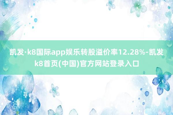 凯发·k8国际app娱乐转股溢价率12.28%-凯发k8首页(中国)官方网站登录入口
