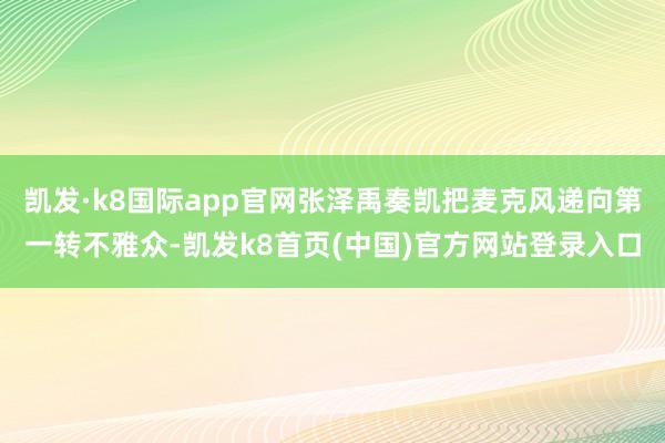 凯发·k8国际app官网张泽禹奏凯把麦克风递向第一转不雅众-凯发k8首页(中国)官方网站登录入口