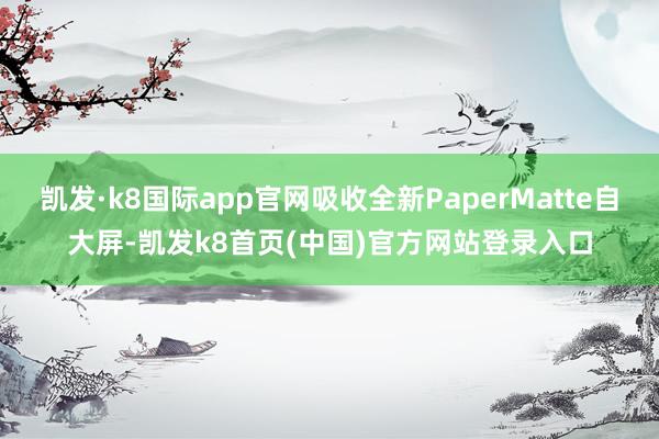 凯发·k8国际app官网吸收全新PaperMatte自大屏-凯发k8首页(中国)官方网站登录入口